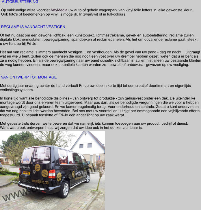 AUTOBELETTERING   Op vakkundige wijze voorziet ArtyMedia uw auto of gehele wagenpark van vinyl folie letters in  elke gewenste kleur.  Ook foto's of beeldmerken op vinyl is mogelijk. In zwart/wit of in full-colours.    RECLAME IS AANDACHT VESTIGEN  Of het nu gaat om een gewone lichtbak, een kunstobjekt, lichtmastreklame, gevel- en autobelettering, reclame zuilen,  digitale klokthermostaten, bewegwijzering, spandoeken of reclamepanelen: Als het om opvallende reclame gaat, steekt  u uw licht op bij Fri-Jo.  Het nut van reclame is immers aandacht vestigen… en vasthouden. Als de gevel van uw pand - dag en nacht _ uitgraagt wat en wie u bent, zullen ook de mensen die nog nooit een voet over uw drempel hebben gezet, weten dat u er bent als  ze u nodig hebben. En als de bewegwijzering naar uw pand duiselijk zichtbaar is, zullen niet alleen uw bestaande klanten de weg kunnen vindeen, maar ook potentiele klanten worden zo - bewust of onbewust - gewezen op uw vestiging.    VAN ONTWERP TOT MONTAGE  Met dertig jaar ervaring achter de hand vertaalt Fri-Jo uw idee in korte tijd tot een creatief doortimmert en eigentijds verlichtingssysteem.   In korte tijd want alle benodigde disiplines - van ontwerp tot produktie - zijn gehuisvest onder een dak. De uiteindelijke montage wordt door ons ervaren team uitgevoerd. Maar pas dan, als de benodigde vergunningen die we voor u hebben aangevraagd zijn goed gekeurd. En we komen regelmatig terug. Voor onderhoud en controle. Zodat u kunt ondervinden dat we nog nooit te licht werden bevonden. Bel ons met uw voorstel en u krijgt per ommegaande een vrijblijvende offerte  toegestuurd. U bepaalt tenslotte of Fri-Jo een ander licht op uw zaak werpt….  Met gepaste trots durven we te beweren dat we namelijk iets kunnen toevoegen aan uw product, bedrijf of dienst. Want wat u ook ontworpen hebt, wij zorgen dat uw idee ook in het donker zichtbaar is.   www.artymedia.nl