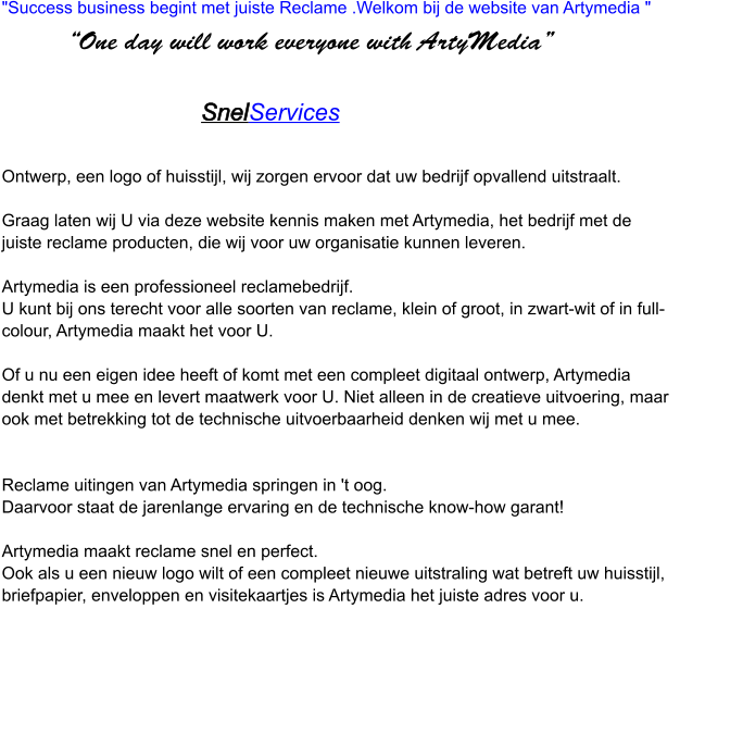 "Success business begint met juiste Reclame .Welkom bij de website van Artymedia "                 “One day will work everyone with ArtyMedia”                                                  SnelServices    Ontwerp, een logo of huisstijl, wij zorgen ervoor dat uw bedrijf opvallend uitstraalt.  Graag laten wij U via deze website kennis maken met Artymedia, het bedrijf met de juiste reclame producten, die wij voor uw organisatie kunnen leveren.  Artymedia is een professioneel reclamebedrijf. U kunt bij ons terecht voor alle soorten van reclame, klein of groot, in zwart-wit of in full-colour, Artymedia maakt het voor U.  Of u nu een eigen idee heeft of komt met een compleet digitaal ontwerp, Artymedia denkt met u mee en levert maatwerk voor U. Niet alleen in de creatieve uitvoering, maar ook met betrekking tot de technische uitvoerbaarheid denken wij met u mee.     Reclame uitingen van Artymedia springen in 't oog. Daarvoor staat de jarenlange ervaring en de technische know-how garant!   Artymedia maakt reclame snel en perfect.  Ook als u een nieuw logo wilt of een compleet nieuwe uitstraling wat betreft uw huisstijl, briefpapier, enveloppen en visitekaartjes is Artymedia het juiste adres voor u.